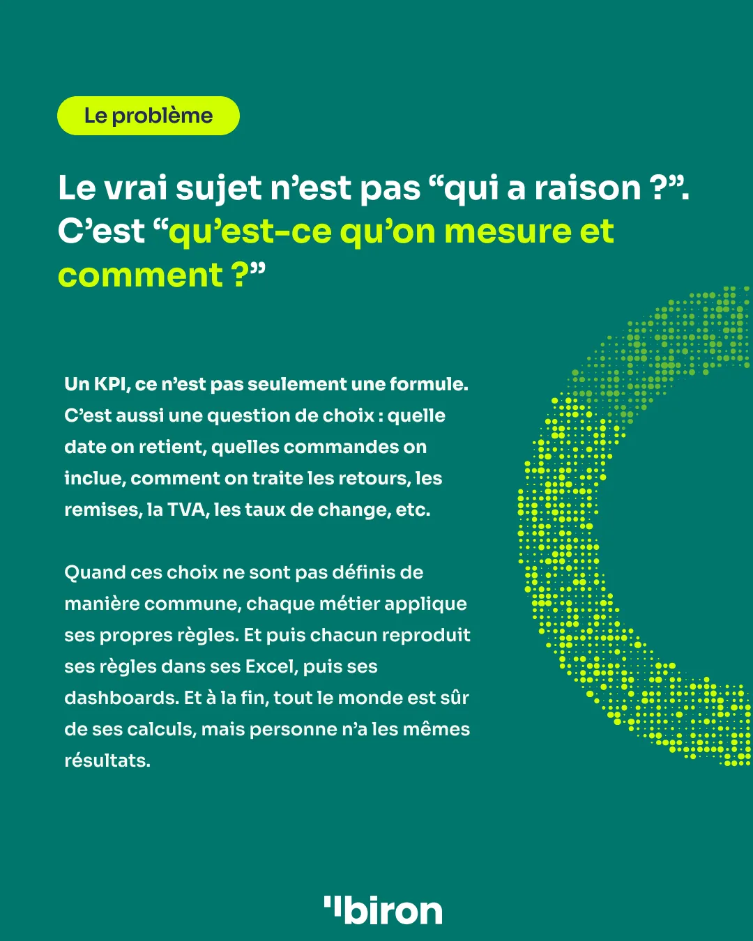 Le problème. Le vrai sujet n'est pas « qui a raison ? », c'est « qu'est-ce qu'on mesure et comment ? ». Un KPI n'est pas seulement une formule, c'est aussi une question de choix : quelle date on retient, quelles commandes on inclut, comment on traite les retours, les remises, la TVA, les taux de change. Quand ces choix ne sont pas définis de manière commune, chaque métier applique ses propres règles, dans ses Excel puis ses dashboards. À la fin, tout le monde est sûr de ses calculs, mais personne n'a les mêmes résultats.