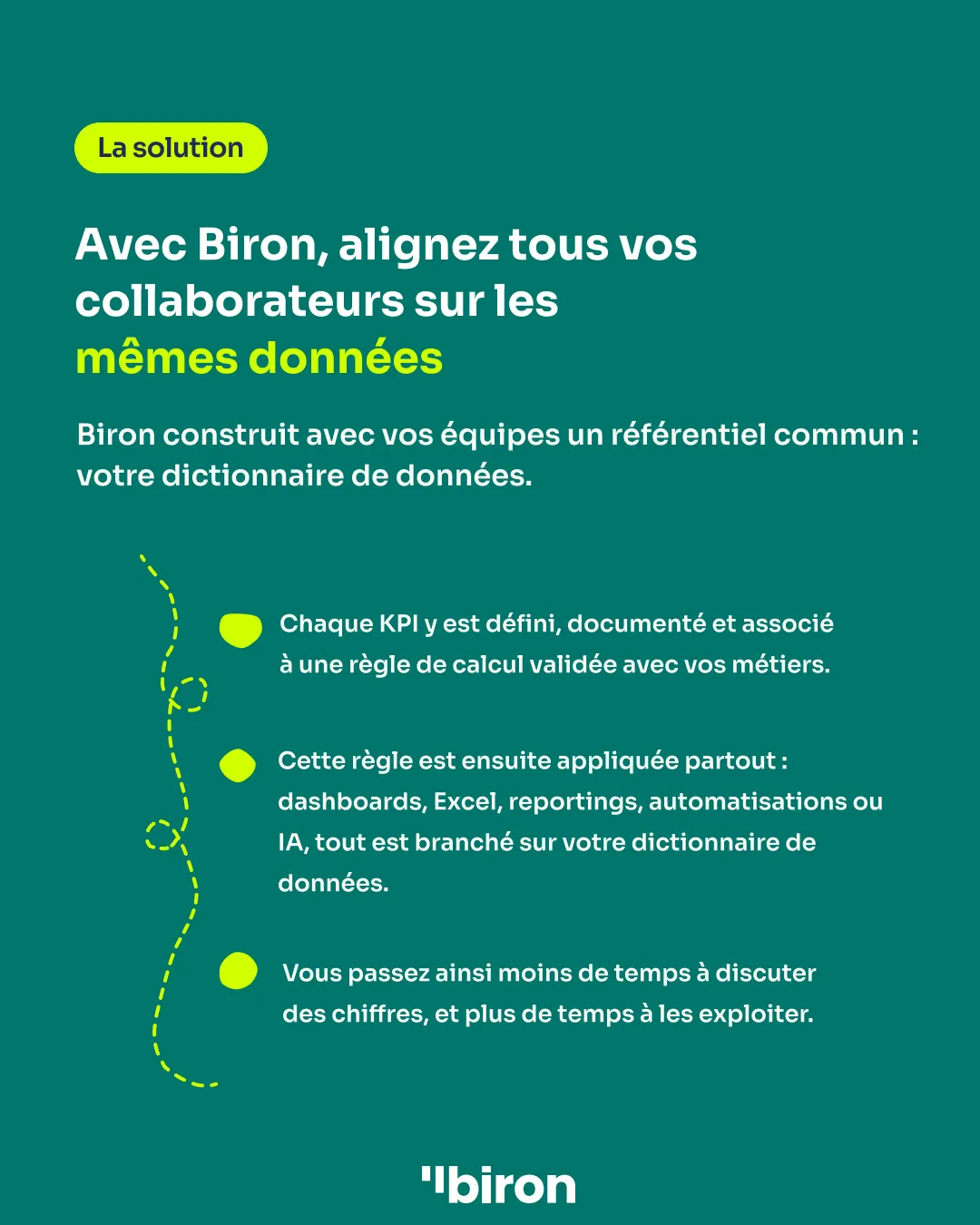 La solution. Avec Biron, alignez tous vos collaborateurs sur les mêmes données. Biron construit avec vos équipes un référentiel commun : votre dictionnaire de données. Chaque KPI y est défini, documenté et associé à une règle de calcul validée avec vos métiers, puis appliquée partout : dashboards, Excel, reportings, automatisations ou IA. Vous passez moins de temps à discuter des chiffres, et plus de temps à les exploiter.
