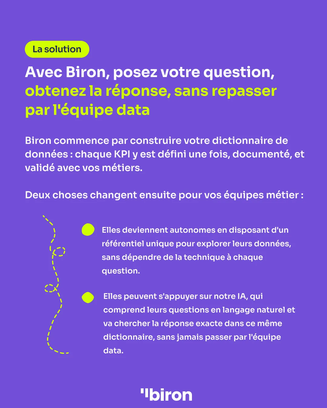 La solution. Avec Biron, posez votre question et obtenez la réponse sans repasser par l'équipe data. Biron construit d'abord votre dictionnaire de données. Vos équipes métier deviennent alors autonomes, avec un référentiel unique pour explorer leurs données, et peuvent s'appuyer sur notre IA, qui comprend leurs questions en langage naturel et va chercher la réponse exacte dans ce même dictionnaire.