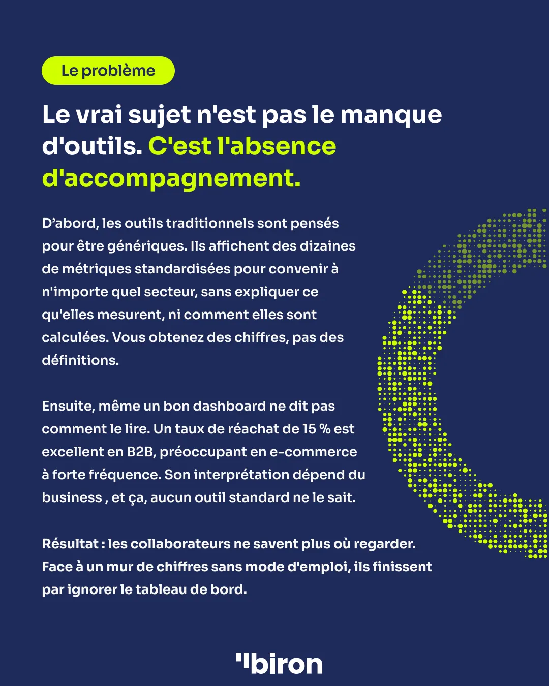 Le problème. Le vrai sujet n'est pas le manque d'outils, c'est l'absence d'accompagnement. Les outils traditionnels affichent des dizaines de métriques standardisées, sans expliquer ce qu'elles mesurent ni comment elles sont calculées. Et même un bon dashboard ne dit pas comment le lire : un taux de réachat de 15 % est excellent en B2B, préoccupant en e-commerce à forte fréquence. Résultat : face à un mur de chiffres sans mode d'emploi, les collaborateurs finissent par ignorer le tableau de bord.