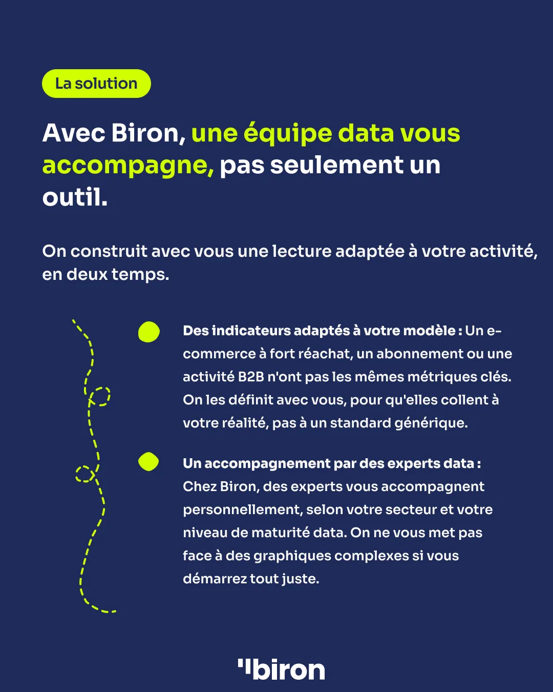 La solution. Avec Biron, une équipe data vous accompagne, pas seulement un outil. Des indicateurs adaptés à votre modèle, définis avec vous pour coller à votre réalité. Et un accompagnement par des experts data, selon votre secteur et votre niveau de maturité.