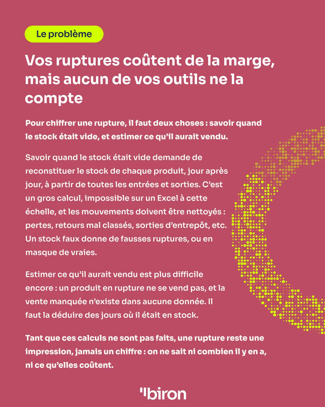 Le problème. Vos ruptures coûtent de la marge, mais aucun de vos outils ne la compte. Pour chiffrer une rupture, il faut savoir quand le stock était vide, en le reconstituant jour après jour à partir de toutes les entrées et sorties nettoyées, et estimer ce que le produit aurait vendu, une vente manquée qui n'existe dans aucune donnée. Tant que ces calculs ne sont pas faits, une rupture reste une impression, jamais un chiffre.