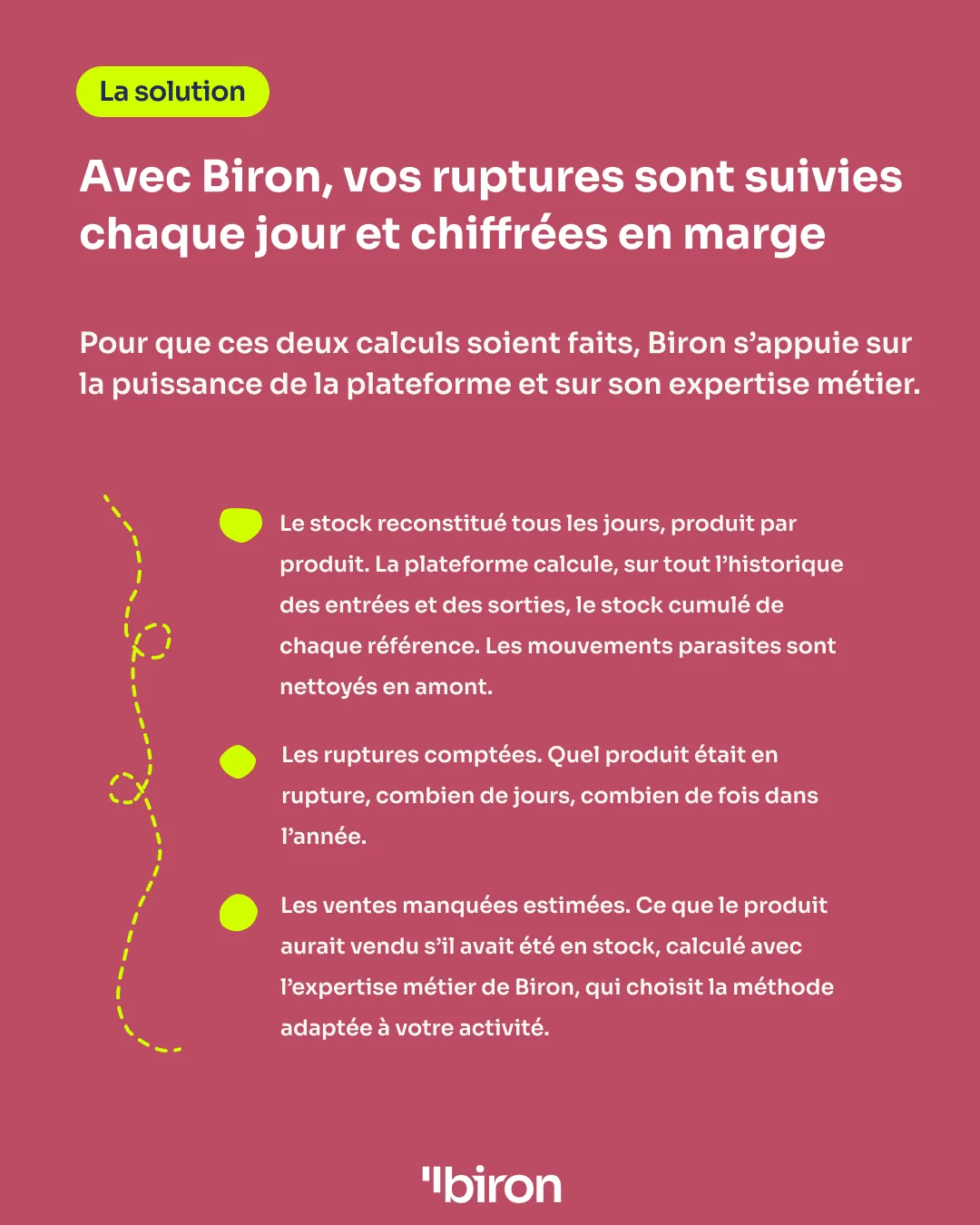 La solution. Avec Biron, vos ruptures sont suivies chaque jour et chiffrées en marge : le stock est reconstitué tous les jours, produit par produit, sur tout l'historique ; les ruptures sont comptées (quel produit, combien de jours, combien de fois) ; les ventes manquées sont estimées avec la méthode adaptée à votre activité.