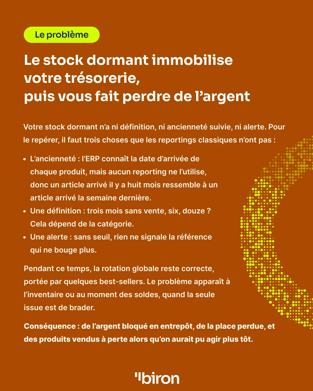 Le problème. Le stock dormant immobilise votre trésorerie, puis vous fait perdre de l'argent. Il n'a ni ancienneté suivie (l'ERP connaît la date d'arrivée de chaque produit, mais aucun reporting ne l'utilise), ni définition (trois, six ou douze mois sans vente selon la catégorie), ni alerte. La rotation globale reste correcte, portée par quelques best-sellers, et le problème n'apparaît qu'à l'inventaire ou aux soldes, quand il ne reste qu'à brader.