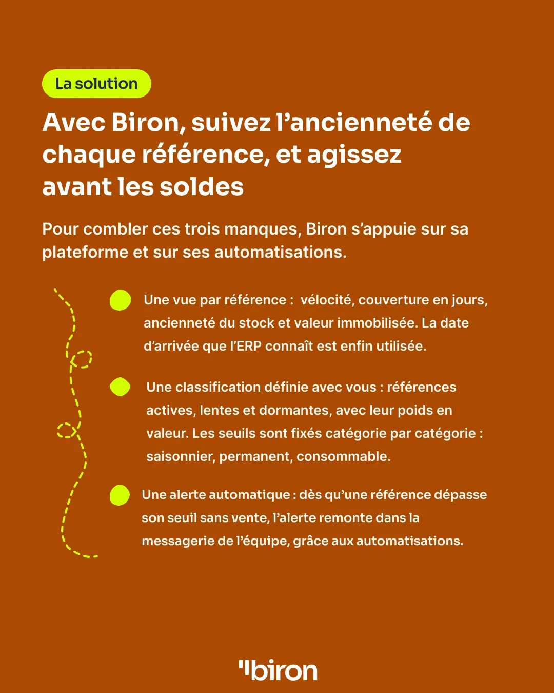 La solution. Avec Biron, suivez l'ancienneté de chaque référence et agissez avant les soldes : une vue par référence (vélocité, couverture en jours, ancienneté, valeur immobilisée), une alerte automatique dans la messagerie de l'équipe dès qu'une référence dépasse son seuil sans vente, et une classification active, lente ou dormante définie avec vous, catégorie par catégorie.