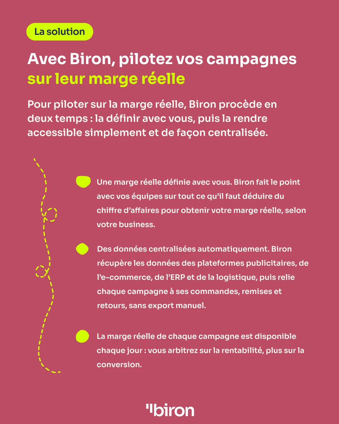 La solution. Avec Biron, pilotez vos campagnes sur leur marge réelle. Biron la définit avec vos équipes, selon votre business, puis centralise automatiquement les données des plateformes publicitaires, de l'e-commerce, de l'ERP et de la logistique, en reliant chaque campagne à ses commandes, remises et retours. La marge réelle de chaque campagne est disponible chaque jour.