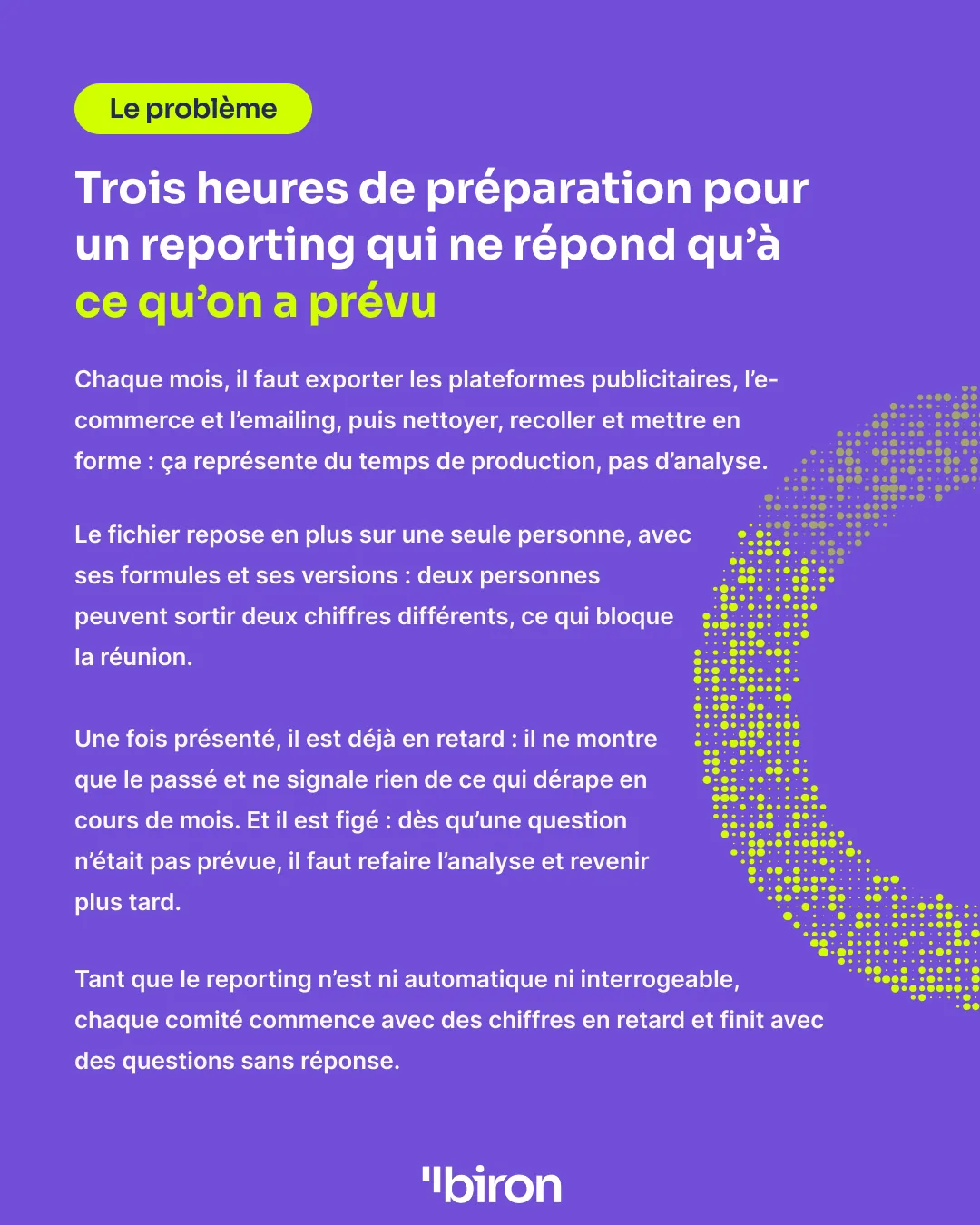 Le problème. Trois heures de préparation pour un reporting qui ne répond qu'à ce qu'on a prévu. Chaque mois, il faut exporter les plateformes publicitaires, l'e-commerce et l'emailing, puis nettoyer, recoller et mettre en forme. Le fichier repose sur une seule personne ; il ne montre que le passé et ne signale rien de ce qui dérape ; il est figé, et toute question imprévue oblige à refaire l'analyse.