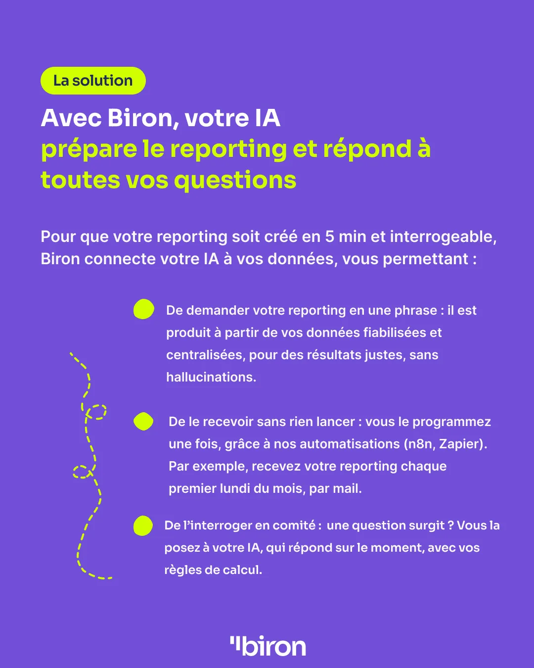 La solution. Avec Biron, votre IA prépare le reporting et répond à toutes vos questions. Biron connecte votre IA à vos données fiabilisées et centralisées : vous demandez votre reporting en une phrase, vous l'interrogez en comité, et vous le recevez automatiquement, par exemple chaque premier lundi du mois par e-mail, grâce aux automatisations (n8n, Zapier).
