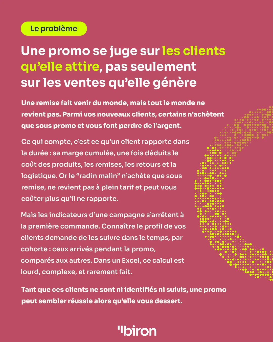 Le problème. Une promo se juge sur les clients qu'elle attire, pas seulement sur les ventes qu'elle génère. Certains nouveaux clients n'achètent que sous remise, ne reviennent pas à plein tarif et peuvent coûter plus qu'ils ne rapportent. Or les indicateurs d'une campagne s'arrêtent à la première commande, et suivre les clients par cohorte dans un Excel est lourd et rarement fait.